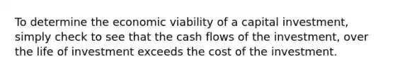 To determine the economic viability of a capital investment, simply check to see that the cash flows of the investment, over the life of investment exceeds the cost of the investment.