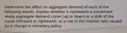 Determine the effect on aggregate demand of each of the following events. Explain whether it represents a movement along aggregate demand curve (up or down) or a shift of the curve (leftward or rightward). a) a rise in the interest rate caused by a change in monetary policy.