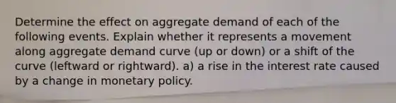 Determine the effect on aggregate demand of each of the following events. Explain whether it represents a movement along aggregate demand curve (up or down) or a shift of the curve (leftward or rightward). a) a rise in the interest rate caused by a change in <a href='https://www.questionai.com/knowledge/kEE0G7Llsx-monetary-policy' class='anchor-knowledge'>monetary policy</a>.