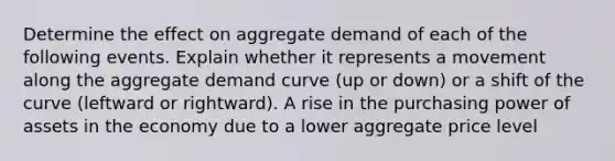 Determine the effect on aggregate demand of each of the following events. Explain whether it represents a movement along the aggregate demand curve (up or down) or a shift of the curve (leftward or rightward). A rise in the purchasing power of assets in the economy due to a lower aggregate price level