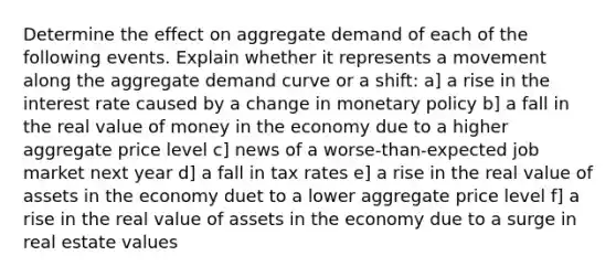 Determine the effect on aggregate demand of each of the following events. Explain whether it represents a movement along the aggregate demand curve or a shift: a] a rise in the interest rate caused by a change in monetary policy b] a fall in the real value of money in the economy due to a higher aggregate price level c] news of a worse-than-expected job market next year d] a fall in tax rates e] a rise in the real value of assets in the economy duet to a lower aggregate price level f] a rise in the real value of assets in the economy due to a surge in real estate values