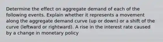 Determine the effect on aggregate demand of each of the following events. Explain whether it represents a movement along the aggregate demand curve (up or down) or a shift of the curve (leftward or rightward). A rise in the interest rate caused by a change in monetary policy