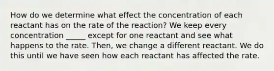 How do we determine what effect the concentration of each reactant has on the rate of the reaction? We keep every concentration _____ except for one reactant and see what happens to the rate. Then, we change a different reactant. We do this until we have seen how each reactant has affected the rate.