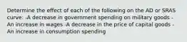 Determine the effect of each of the following on the AD or SRAS curve: -A decrease in government spending on military goods -An increase in wages -A decrease in the price of capital goods -An increase in consumption spending