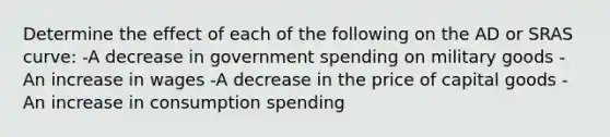 Determine the effect of each of the following on the AD or SRAS curve: -A decrease in government spending on military goods -An increase in wages -A decrease in the price of capital goods -An increase in consumption spending