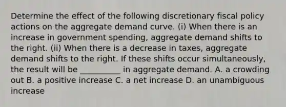 Determine the effect of the following discretionary fiscal policy actions on the aggregate demand curve. ​(i) When there is an increase in government​ spending, aggregate demand shifts to the right. ​(ii) When there is a decrease in​ taxes, aggregate demand shifts to the right. If these shifts occur​ simultaneously, the result will be​ __________ in aggregate demand. A. a crowding out B. a positive increase C. a net increase D. an unambiguous increase