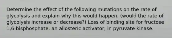 Determine the effect of the following mutations on the rate of glycolysis and explain why this would happen. (would the rate of glycolysis increase or decrease?) Loss of binding site for fructose 1,6-bisphosphate, an allosteric activator, in pyruvate kinase.