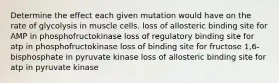 Determine the effect each given mutation would have on the rate of glycolysis in muscle cells. loss of allosteric binding site for AMP in phosphofructokinase loss of regulatory binding site for atp in phosphofructokinase loss of binding site for fructose 1,6-bisphosphate in pyruvate kinase loss of allosteric binding site for atp in pyruvate kinase