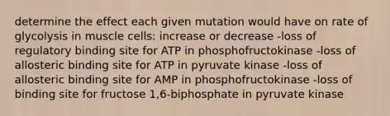 determine the effect each given mutation would have on rate of glycolysis in muscle cells: increase or decrease -loss of regulatory binding site for ATP in phosphofructokinase -loss of allosteric binding site for ATP in pyruvate kinase -loss of allosteric binding site for AMP in phosphofructokinase -loss of binding site for fructose 1,6-biphosphate in pyruvate kinase