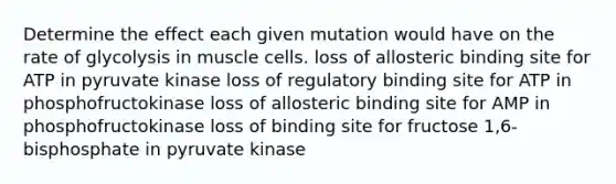 Determine the effect each given mutation would have on the rate of glycolysis in muscle cells. loss of allosteric binding site for ATP in pyruvate kinase loss of regulatory binding site for ATP in phosphofructokinase loss of allosteric binding site for AMP in phosphofructokinase loss of binding site for fructose 1,6-bisphosphate in pyruvate kinase