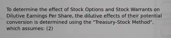 To determine the effect of Stock Options and Stock Warrants on Dilutive <a href='https://www.questionai.com/knowledge/kR4S6PlGIF-earnings-per-share' class='anchor-knowledge'>earnings per share</a>, the dilutive effects of their potential conversion is determined using the "Treasury-Stock Method", which assumes: (2)