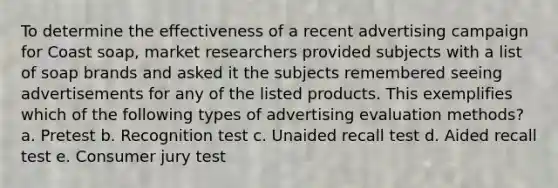 To determine the effectiveness of a recent advertising campaign for Coast soap, market researchers provided subjects with a list of soap brands and asked it the subjects remembered seeing advertisements for any of the listed products. This exemplifies which of the following types of advertising evaluation methods? a. Pretest b. Recognition test c. Unaided recall test d. Aided recall test e. Consumer jury test