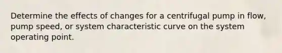 Determine the effects of changes for a centrifugal pump in flow, pump speed, or system characteristic curve on the system operating point.