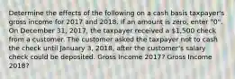 Determine the effects of the following on a cash basis taxpayer's gross income for 2017 and 2018. If an amount is zero, enter "0". On December 31, 2017, the taxpayer received a 1,500 check from a customer. The customer asked the taxpayer not to cash the check until January 3, 2018, after the customer's salary check could be deposited. Gross Income 2017? Gross Income 2018?