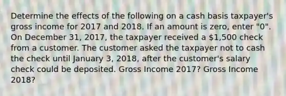 Determine the effects of the following on a cash basis taxpayer's gross income for 2017 and 2018. If an amount is zero, enter "0". On December 31, 2017, the taxpayer received a 1,500 check from a customer. The customer asked the taxpayer not to cash the check until January 3, 2018, after the customer's salary check could be deposited. Gross Income 2017? Gross Income 2018?