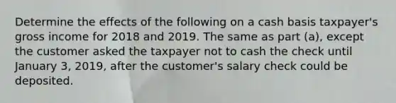 Determine the effects of the following on a cash basis taxpayer's gross income for 2018 and 2019. The same as part (a), except the customer asked the taxpayer not to cash the check until January 3, 2019, after the customer's salary check could be deposited.