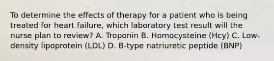 To determine the effects of therapy for a patient who is being treated for heart failure, which laboratory test result will the nurse plan to review? A. Troponin B. Homocysteine (Hcy) C. Low-density lipoprotein (LDL) D. B-type natriuretic peptide (BNP)