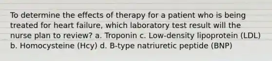 To determine the effects of therapy for a patient who is being treated for heart failure, which laboratory test result will the nurse plan to review? a. Troponin c. Low-density lipoprotein (LDL) b. Homocysteine (Hcy) d. B-type natriuretic peptide (BNP)