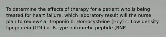 To determine the effects of therapy for a patient who is being treated for heart failure, which laboratory result will the nurse plan to review? a. Troponin b. Homocysteine (Hcy) c. Low-density lipoprotein (LDL) d. B-type natriuretic peptide (BNP