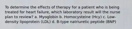 To determine the effects of therapy for a patient who is being treated for heart failure, which laboratory result will the nurse plan to review? a. Myoglobin b. Homocysteine (Hcy) c. Low-density lipoprotein (LDL) d. B-type natriuretic peptide (BNP)