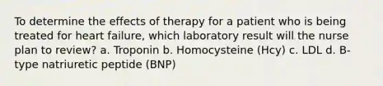 To determine the effects of therapy for a patient who is being treated for heart failure, which laboratory result will the nurse plan to review? a. Troponin b. Homocysteine (Hcy) c. LDL d. B-type natriuretic peptide (BNP)