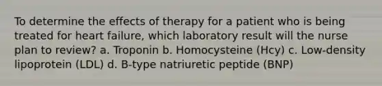 To determine the effects of therapy for a patient who is being treated for heart failure, which laboratory result will the nurse plan to review? a. Troponin b. Homocysteine (Hcy) c. Low-density lipoprotein (LDL) d. B-type natriuretic peptide (BNP)