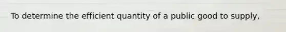 To determine the efficient quantity of a public good to supply,