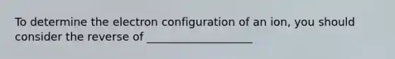 To determine the electron configuration of an ion, you should consider the reverse of ___________________