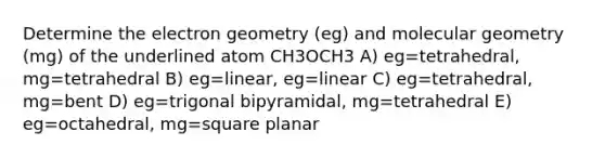 Determine the electron geometry (eg) and molecular geometry (mg) of the underlined atom CH3OCH3 A) eg=tetrahedral, mg=tetrahedral B) eg=linear, eg=linear C) eg=tetrahedral, mg=bent D) eg=trigonal bipyramidal, mg=tetrahedral E) eg=octahedral, mg=square planar