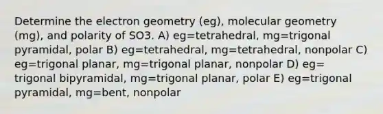 Determine the electron geometry (eg), molecular geometry (mg), and polarity of SO3. A) eg=tetrahedral, mg=trigonal pyramidal, polar B) eg=tetrahedral, mg=tetrahedral, nonpolar C) eg=trigonal planar, mg=trigonal planar, nonpolar D) eg= trigonal bipyramidal, mg=trigonal planar, polar E) eg=trigonal pyramidal, mg=bent, nonpolar