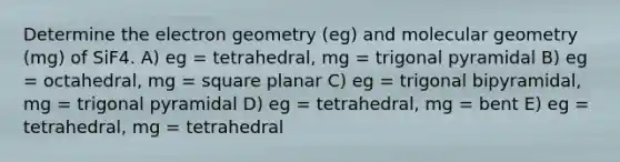 Determine the electron geometry (eg) and molecular geometry (mg) of SiF4. A) eg = tetrahedral, mg = trigonal pyramidal B) eg = octahedral, mg = square planar C) eg = trigonal bipyramidal, mg = trigonal pyramidal D) eg = tetrahedral, mg = bent E) eg = tetrahedral, mg = tetrahedral