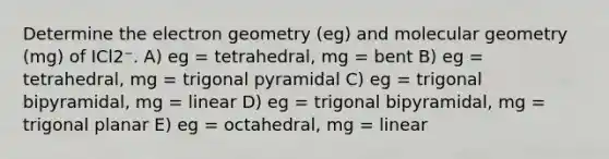 Determine the electron geometry (eg) and molecular geometry (mg) of ICl2⁻. A) eg = tetrahedral, mg = bent B) eg = tetrahedral, mg = trigonal pyramidal C) eg = trigonal bipyramidal, mg = linear D) eg = trigonal bipyramidal, mg = trigonal planar E) eg = octahedral, mg = linear