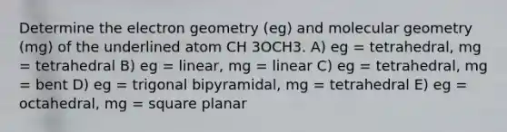 Determine the electron geometry (eg) and molecular geometry (mg) of the underlined atom CH 3OCH3. A) eg = tetrahedral, mg = tetrahedral B) eg = linear, mg = linear C) eg = tetrahedral, mg = bent D) eg = trigonal bipyramidal, mg = tetrahedral E) eg = octahedral, mg = square planar