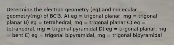 Determine the electron geometry (eg) and molecular geometry(mg) of BCl3. A) eg = trigonal planar, mg = trigonal planar B) eg = tetrahedral, mg = trigonal planar C) eg = tetrahedral, mg = trigonal pyramidal D) eg = trigonal planar, mg = bent E) eg = trigonal bipyramidal, mg = trigonal bipyramidal