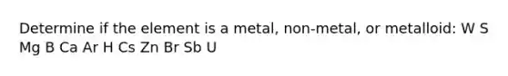 Determine if the element is a metal, non-metal, or metalloid: W S Mg B Ca Ar H Cs Zn Br Sb U