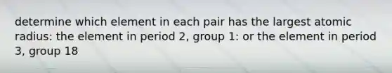 determine which element in each pair has the largest atomic radius: the element in period 2, group 1: or the element in period 3, group 18