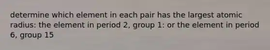 determine which element in each pair has the largest atomic radius: the element in period 2, group 1: or the element in period 6, group 15