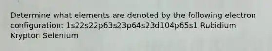 Determine what elements are denoted by the following electron configuration: 1s22s22p63s23p64s23d104p65s1 Rubidium Krypton Selenium