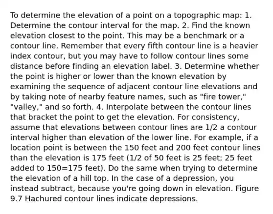 To determine the elevation of a point on a topographic map: 1. Determine the contour interval for the map. 2. Find the known elevation closest to the point. This may be a benchmark or a contour line. Remember that every fifth contour line is a heavier index contour, but you may have to follow contour lines some distance before finding an elevation label. 3. Determine whether the point is higher or lower than the known elevation by examining the sequence of adjacent contour line elevations and by taking note of nearby feature names, such as "fire tower," "valley," and so forth. 4. Interpolate between the contour lines that bracket the point to get the elevation. For consistency, assume that elevations between contour lines are 1/2 a contour interval higher than elevation of the lower line. For example, if a location point is between the 150 feet and 200 feet contour lines than the elevation is 175 feet (1/2 of 50 feet is 25 feet; 25 feet added to 150=175 feet). Do the same when trying to determine the elevation of a hill top. In the case of a depression, you instead subtract, because you're going down in elevation. Figure 9.7 Hachured contour lines indicate depressions.