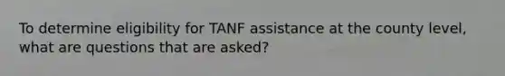 To determine eligibility for TANF assistance at the county level, what are questions that are asked?