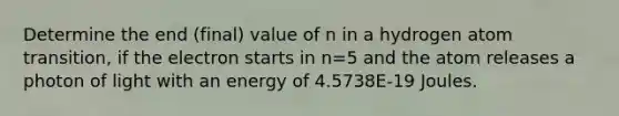 Determine the end (final) value of n in a hydrogen atom transition, if the electron starts in n=5 and the atom releases a photon of light with an energy of 4.5738E-19 Joules.