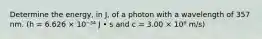 Determine the energy, in J, of a photon with a wavelength of 357 nm. (h = 6.626 × 10⁻³⁴ J • s and c = 3.00 × 10⁸ m/s)