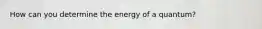 How can you determine the energy of a quantum?