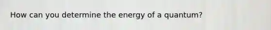 How can you determine the energy of a quantum?