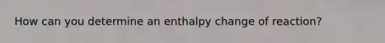 How can you determine an enthalpy change of reaction?