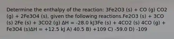 Determine the enthalpy of the reaction: 3Fe2O3 (s) + CO (g) CO2 (g) + 2Fe3O4 (s), given the following reactions.Fe2O3 (s) + 3CO (s) 2Fe (s) + 3CO2 (g) ∆H = -28.0 kJ3Fe (s) + 4CO2 (s) 4CO (g) + Fe3O4 (s)∆H = +12.5 kJ A) 40.5 B) +109 C) -59.0 D) -109