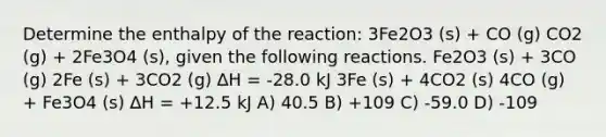 Determine the enthalpy of the reaction: 3Fe2O3 (s) + CO (g) CO2 (g) + 2Fe3O4 (s), given the following reactions. Fe2O3 (s) + 3CO (g) 2Fe (s) + 3CO2 (g) ∆H = -28.0 kJ 3Fe (s) + 4CO2 (s) 4CO (g) + Fe3O4 (s) ∆H = +12.5 kJ A) 40.5 B) +109 C) -59.0 D) -109