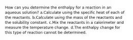 How can you determine the enthalpy for a reaction in an aqueous solution? a.Calculate using the specific heat of each of the reactants. b.Calculate using the mass of the reactants and the solubility constant. c.Mix the reactants in a calorimeter and measure the temperature change. d.The enthalpy change for this type of reaction cannot be determined.