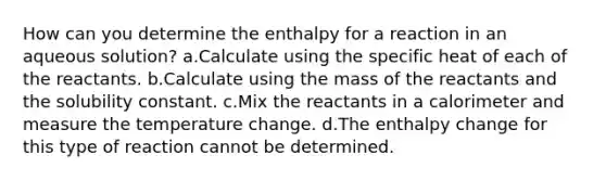 How can you determine the enthalpy for a reaction in an aqueous solution? a.Calculate using the specific heat of each of the reactants. b.Calculate using the mass of the reactants and the solubility constant. c.Mix the reactants in a calorimeter and measure the temperature change. d.The enthalpy change for this type of reaction cannot be determined.