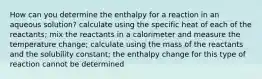 How can you determine the enthalpy for a reaction in an aqueous solution? calculate using the specific heat of each of the reactants; mix the reactants in a calorimeter and measure the temperature change; calculate using the mass of the reactants and the solubility constant; the enthalpy change for this type of reaction cannot be determined